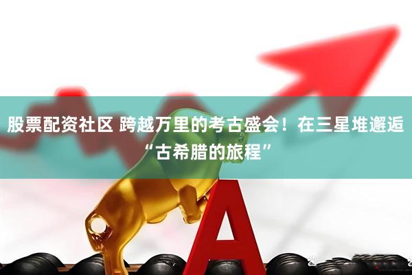 股票配资社区 跨越万里的考古盛会！在三星堆邂逅“古希腊的旅程”